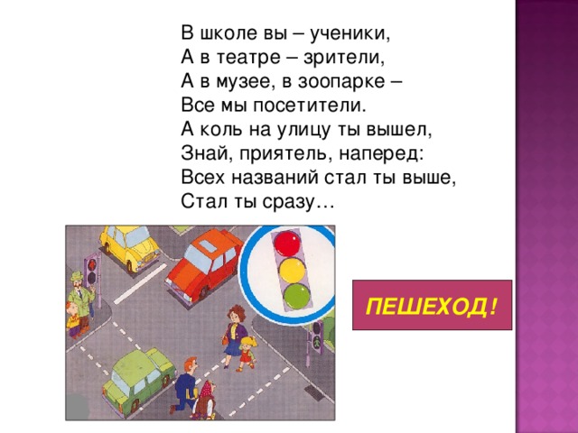 В школе вы – ученики,  А в театре – зрители,  А в музее, в зоопарке –  Все мы посетители.  А коль на улицу ты вышел,  Знай, приятель, наперед:  Всех названий стал ты выше,  Стал ты сразу… ПЕШЕХОД!