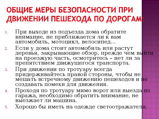 При выходе из подъезда дома обратите внимание, не приближается ли к вам автомобиль, мотоцикл, велосипед… Если у дома стоит автомобиль или растут деревья, закрывающие обзор, прежде чем выйти на проезжую часть, осмотритесь – нет ли за препятствием движущегося транспорта. При движении по тротуару всегда придерживайтесь правой стороны, чтобы не мешать встречному движению пешеходов и не создавать помехи для движения. Проходя по тротуару мимо ворот или выезда из гаража, необходимо обратить внимание, не выезжает ли машина. Хорошо бы иметь на одежде светоотражатели.