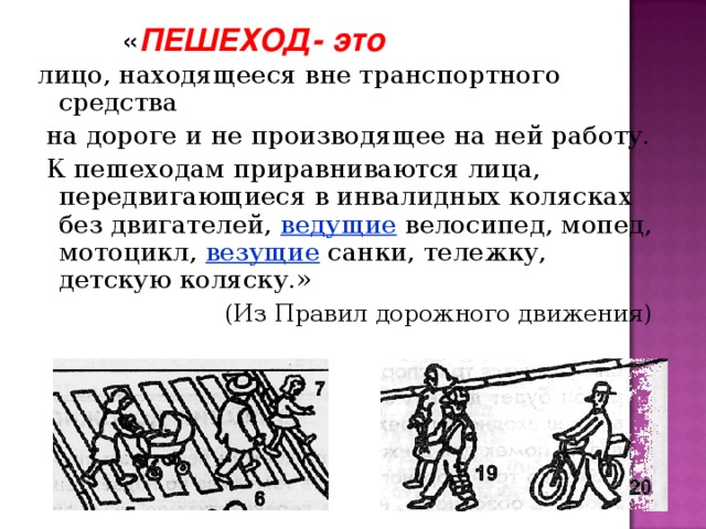 « ПЕШЕХОД- это  лицо, находящееся вне транспортного средства  на дороге и не производящее на ней работу.  К пешеходам приравниваются лица, передвигающиеся в инвалидных колясках без двигателей, ведущие велосипед, мопед, мотоцикл, везущие санки, тележку, детскую коляску.»  (Из Правил дорожного движения)