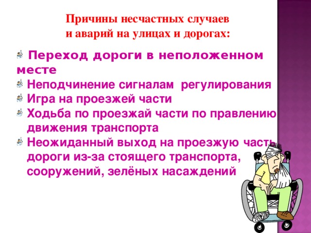 Причины несчастных случаев и аварий на улицах и дорогах:  Переход дороги в неположенном месте  Неподчинение сигналам регулирования  Игра на проезжей части  Ходьба по проезжай части по правлению  движения транспорта  Неожиданный выход на проезжую часть  дороги из-за стоящего транспорта,  сооружений, зелёных насаждений