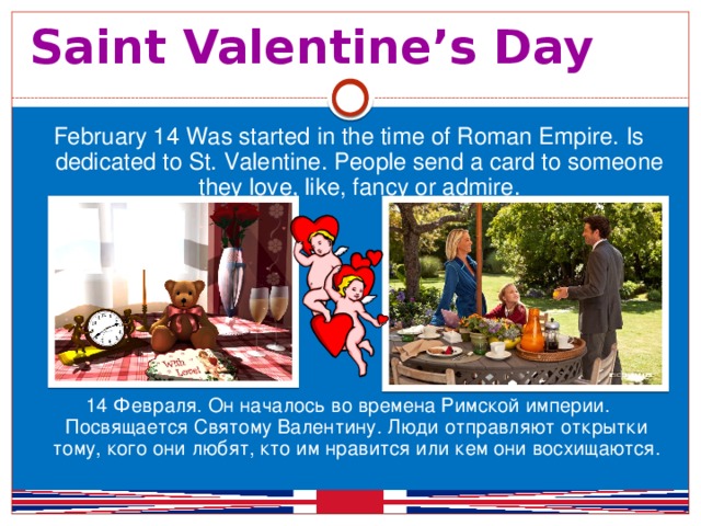 Saint Valentine’s Day  February 14 Was started in the time of Roman Empire. Is dedicated to St. Valentine. People send a card to someone they love, like, fancy or admire. 14 Февраля. Он началось во времена Римской империи. Посвящается Святому Валентину. Люди отправляют открытки тому, кого они любят, кто им нравится или кем они восхищаются.