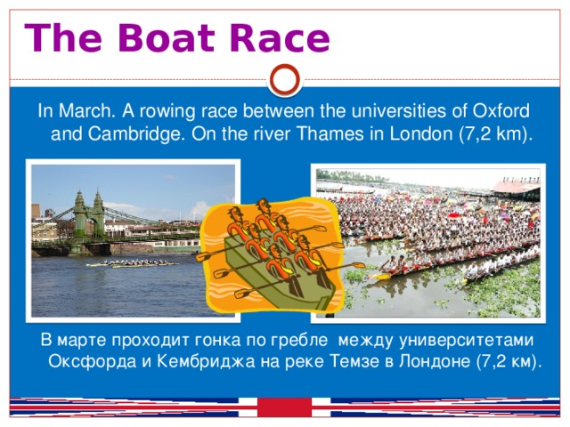 The Boat Race  In March. A rowing race between the universities of Oxford and Cambridge. On the river Thames in London (7,2 km). В марте проходит гонка по гребле между университетами Оксфорда и Кембриджа на реке Темзе в Лондоне (7,2 км).