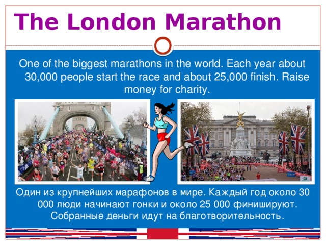 The London Marathon One of the biggest marathons in the world. Each year about 30,000 people start the race and about 25,000 finish. Raise money for charity. Один из крупнейших марафонов в мире. Каждый год около 30 000 люди начинают гонки и около 25 000 финишируют. Собранные деньги идут на благотворительность.