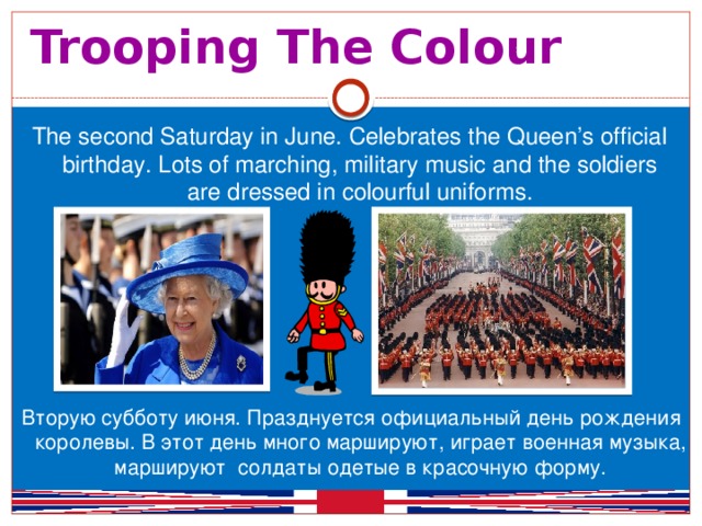 Trooping The Colour The second Saturday in June. Celebrates the Queen’s official birthday. Lots of marching, military music and the soldiers are dressed in colourful uniforms. Вторую субботу июня. Празднуется официальный день рождения королевы. В этот день много маршируют, играет военная музыка, маршируют солдаты одетые в красочную форму.