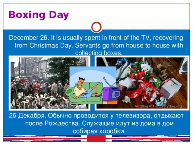 Boxing Day December 26. It is usually spent in front of the TV, recovering from Christmas Day. Servants go from house to house with collecting boxes. 26 Декабря. Обычно проводится у телевизора, отдыхают после Рождества. Служащие идут из дома в дом собирая коробки.