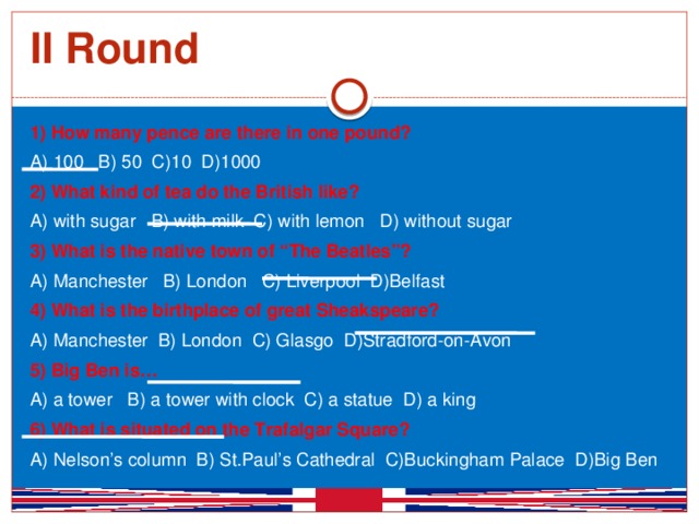 II Round 1) How many pence are there in one pound? A) 100 B) 50 C)10 D)1000 2) What kind of tea do the British like? A) with sugar B) with milk C) with lemon D) without sugar 3) What is the native town of “The Beatles”? A) Manchester B) London C) Liverpool D)Belfast 4) What is the birthplace of great Sheakspeare? A) Manchester B) London C) Glasgo D)Stradford-on-Avon 5) Big Ben is… A) a tower B) a tower with clock C) a statue D) a king 6) What is situated on the Trafalgar Square? A) Nelson’s column B) St.Paul’s Cathedral C)Buckingham Palace D)Big Ben