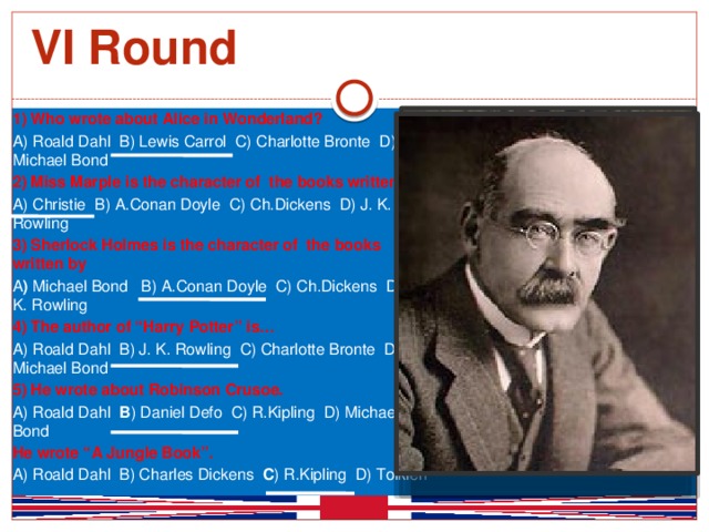 VI Round 1) Who wrote about Alice in Wonderland? A) Roald Dahl B) Lewis Carrol C) Charlotte Bronte D) Michael Bond 2) Miss Marple is the character of the books written by A) Christie B) A.Conan Doyle C) Ch.Dickens D) J. K. Rowling 3) Sherlock Holmes is the character of the books written by A ) Michael Bond B) A.Conan Doyle C) Ch.Dickens D) J. K. Rowling 4) The author of “Harry Potter” is… A) Roald Dahl B) J. K. Rowling C) Charlotte Bronte D) Michael Bond 5) He wrote about Robinson Crusoe. A) Roald Dahl B ) Daniel Defo C) R.Kipling D) Michael Bond He wrote “A Jungle Book”. A) Roald Dahl B) Charles Dickens C ) R.Kipling D) Tolkien