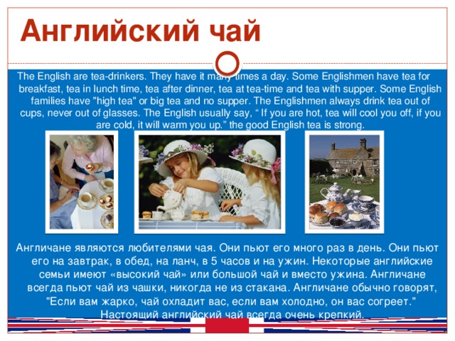 Английский чай The English are tea-drinkers. They have it many times a day. Some Englishmen have tea for breakfast, tea in lunch time, tea after dinner, tea at tea-time and tea with supper. Some English families have 