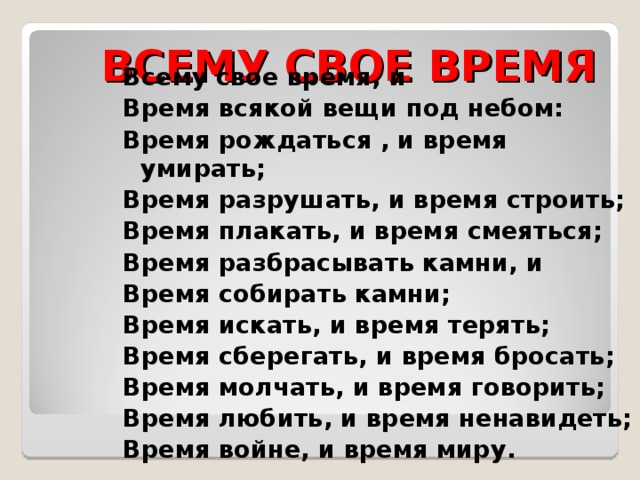 123 ВСЕМУ СВОЕ ВРЕМЯ Всему свое время, и Время всякой вещи под небом: Время рождаться , и время умирать; Время разрушать, и время строить; Время плакать, и время смеяться; Время разбрасывать камни, и Время собирать камни; Время искать, и время терять; Время сберегать, и время бросать; Время молчать, и время говорить; Время любить, и время ненавидеть; Время войне, и время миру.