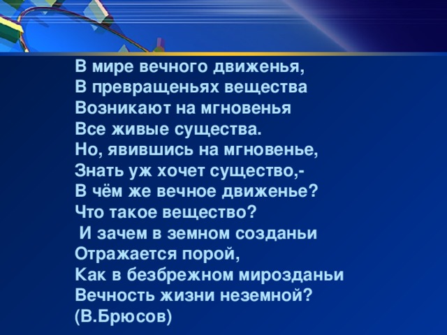 В мире вечного движенья, В превращеньях вещества Возникают на мгновенья Все живые существа. Но, явившись на мгновенье, Знать уж хочет существо,- В чём же вечное движенье? Что такое вещество?  И зачем в земном созданьи Отражается порой, Как в безбрежном мирозданьи Вечность жизни неземной? (В.Брюсов)