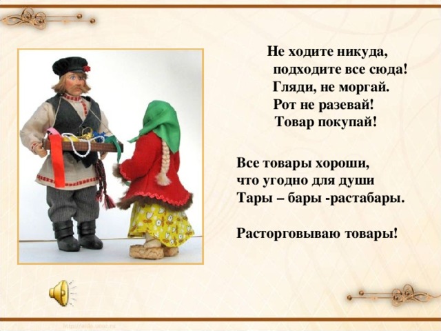 Не ходите никуда,  подходите все сюда!  Гляди, не моргай. Рот не разевай! Товар покупай! Все товары хороши, что угодно для души Тары – бары -растабары. Расторговываю товары!