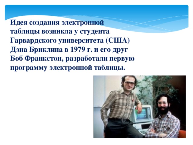 Идея создания электронной таблицы возникла у студента Гарвардского университета (США) Дэна Бриклина в 1979 г. и его друг Боб Франкстон, разработали первую программу электронной таблицы.