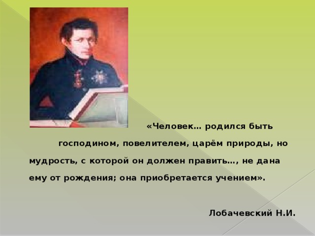 «Человек… родился быть господином, повелителем, царём природы, но мудрость, с которой он должен править…, не дана ему от рождения; она приобретается учением».   Лобачевский Н.И.