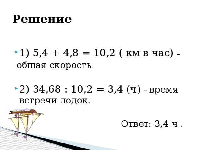 Решение 1) 5,4 + 4,8 = 10,2 ( км в час) –  общая скорость 2) 34,68 : 10,2 = 3,4 (ч) – время встречи лодок. Ответ: 3,4 ч .