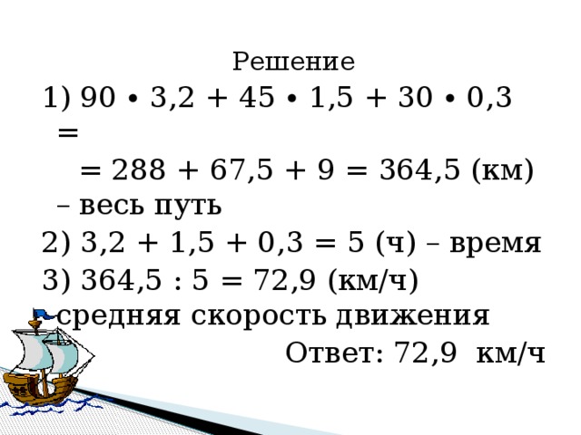 Решение 1) 90 ∙ 3,2 + 45 ∙ 1,5 + 30 ∙ 0,3 =  = 288 + 67,5 + 9 = 364,5 (км) – весь путь 2) 3,2 + 1,5 + 0,3 = 5 (ч) – время 3) 364,5 : 5 = 72,9 (км/ч) средняя скорость движения Ответ: 72,9 км/ч