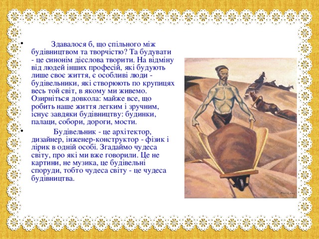 Здавалося б, що спільного між будівництвом та творчістю? Та будувати - це синонім дієслова творити. На відміну від людей інших професій, які будують лише своє життя, є особливі люди - будівельники, які створюють по крупицях весь той світ, в якому ми живемо. Озирніться довкола: майже все, що робить наше життя легким і зручним, існує завдяки будівництву: будинки, палаци, собори, дороги, мости.  Будівельник - це архітектор, дизайнер, інженер-конструктор - фізик і лірик в одній особі. Згадаймо чудеса світу, про які ми вже говорили. Це не картини, не музика, це будівельні споруди, тобто чудеса світу - це чудеса будівництва.