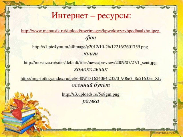 Интернет – ресурсы: http://www.mamusik.ru//upload/userimages/kpwoktwyzvbpodhaalxho.jpeg фон  http://s1.pic4you.ru/allimage/y2012/10-26/12216/2601759.png книги  http://mosaica.ru/sites/default/files/news/preview/2009/07/27/1_sent.jpg  колокольчик  http://img-fotki.yandex.ru/get/6409/131624064.235/0_906e7_8c51635e_XL осенний букет  http://s3.uploads.ru/5o8gm.png рамка