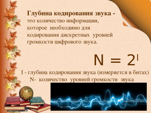 Глубина кодирования звука - это количество информации, которое необходимо для кодирования дискретных уровней громкости цифрового звука.  N = 2 I  I - глубина кодирования звука (измеряется в битах)  N- количество уровней громкости звука