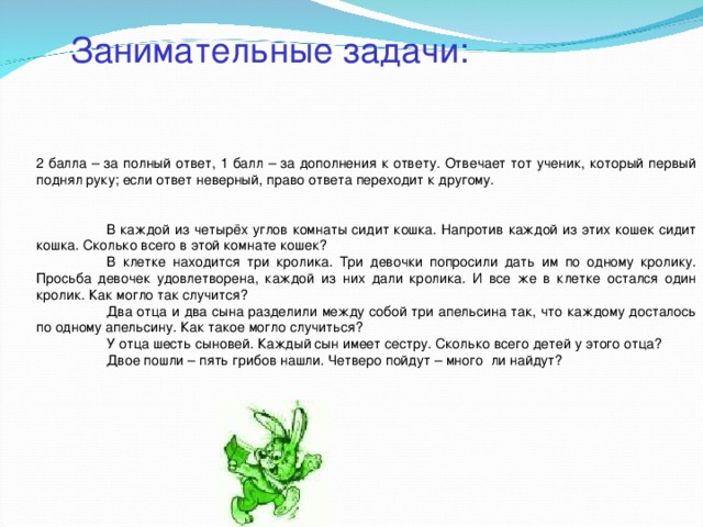 Занимательные задачи: 2 балла – за полный ответ, 1 балл – за дополнения к ответу. Отвечает тот ученик, который первый поднял руку; если ответ неверный, право ответа переходит к другому.  В каждой из четырёх углов комнаты сидит кошка. Напротив каждой из этих кошек сидит кошка. Сколько всего в этой комнате кошек?  В клетке находится три кролика. Три девочки попросили дать им по одному кролику. Просьба девочек удовлетворена, каждой из них дали кролика. И все же в клетке остался один кролик. Как могло так случится?  Два отца и два сына разделили между собой три апельсина так, что каждому досталось по одному апельсину. Как такое могло случиться?  У отца шесть сыновей. Каждый сын имеет сестру. Сколько всего детей у этого отца?  Двое пошли – пять грибов нашли. Четверо пойдут – много ли найдут?