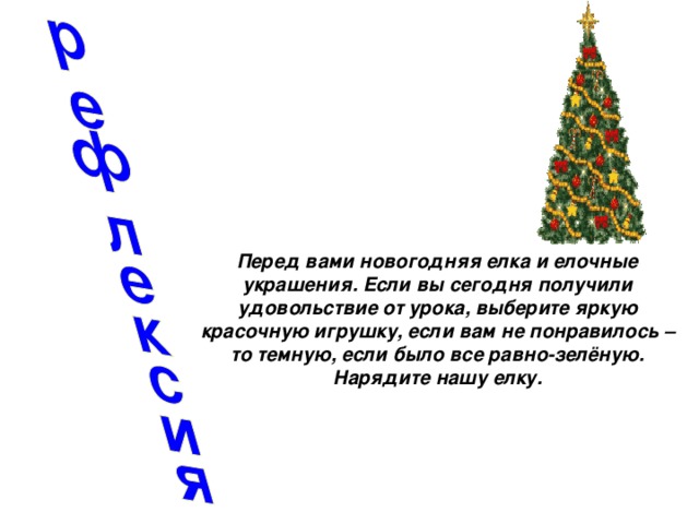 Перед вами новогодняя елка и елочные украшения. Если вы сегодня получили удовольствие от урока, выберите яркую красочную игрушку, если вам не понравилось – то темную, если было все равно-зелёную. Нарядите нашу елку.