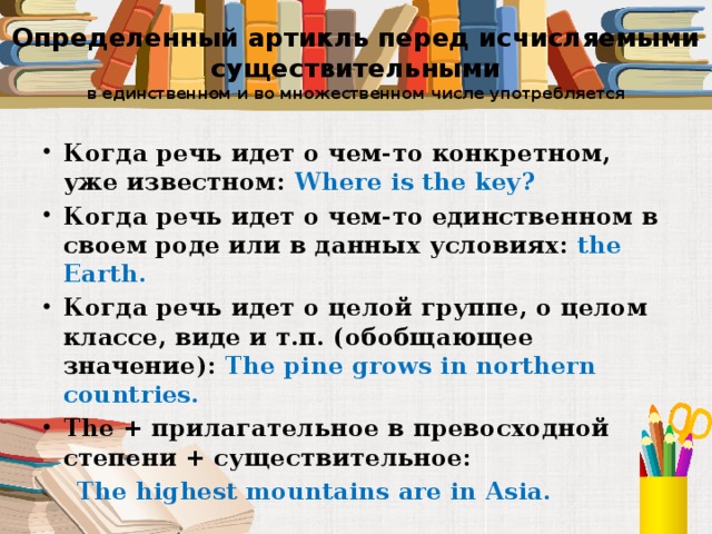 Определенный артикль перед исчисляемыми существительными  в единственном и во множественном числе употребляется Когда речь идет о чем-то конкретном, уже известном: Where is the key? Когда речь идет о чем-то единственном в своем роде или в данных условиях: the Earth. Когда речь идет о целой группе, о целом классе, виде и т.п. (обобщающее значение): The pine grows in northern countries. The + прилагательное в превосходной степени + существительное:  The highest mountains are in Asia.