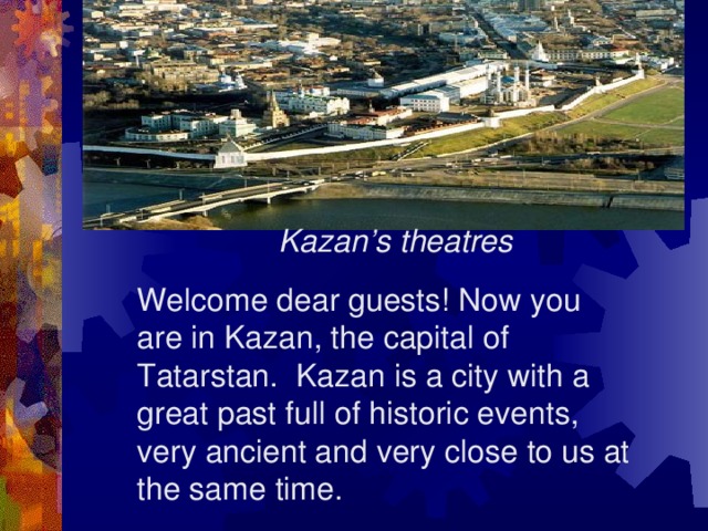 Kazan ’ s theatres  Welcome dear guests! Now you are in Kazan, the capital of Tatarstan . Kazan is a city with a great past full of historic events, very ancient and very close to us at the same time. The capital of Tatarstan, Kazan, is situated within the distance of 797 km east of Moscow.