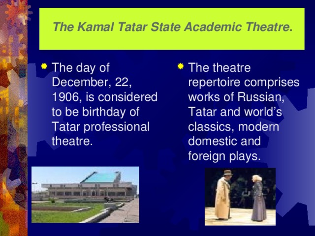 The Kamal  Tatar State Academic Theatre .   The day of December, 22, 1906, is considered to be birthday of Tatar professional theatre. The theatre repertoire comprises works of Russian, Tatar and world’s classics, modern domestic and foreign plays.  The new Tatar Academic Theatre, now stands on the shore of Lake Kaban and is always filled up. It is very difficult to get in performances of Tatar classicals