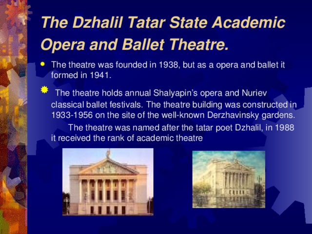 The Dzhalil Tatar State Academic Opera and Ballet Theatre.  The theatre was founded in 1938, but as a opera and ballet it formed in 1941 .  The theatre holds annual Shalyapin’s opera and Nuriev classical ballet festivals.  The theatre building was constructed in 1933-1956 on the site of the well-known Derzhavinsky gardens.  The theatre was named after the tatar poet Dzhalil, in 1988 it received the rank of academic theatre
