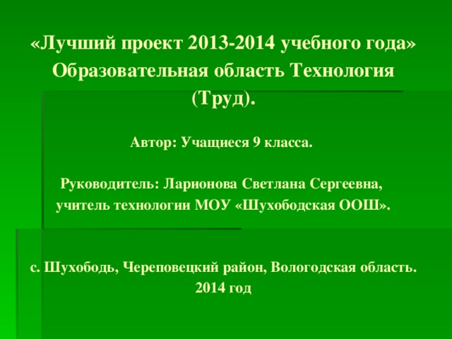 «Лучший проект 2013-2014 учебного года»  Образовательная область Технология (Труд).   Автор: Учащиеся 9 класса.   Руководитель: Ларионова Светлана Сергеевна,  учитель технологии МОУ «Шухободская ООШ».    с. Шухободь, Череповецкий район, Вологодская область.  2014 год