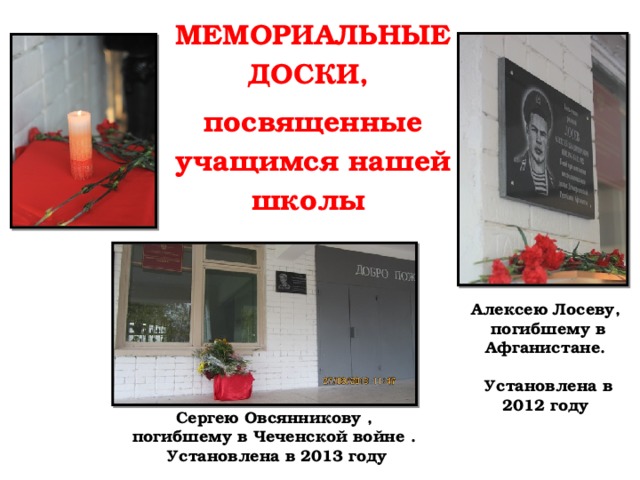 МЕМОРИАЛЬНЫЕ ДОСКИ, посвященные учащимся нашей школы Алексею Лосеву,  погибшему в Афганистане.   Установлена в 2012 году Сергею Овсянникову ,  погибшему в Чеченской войне .  Установлена в 2013 году