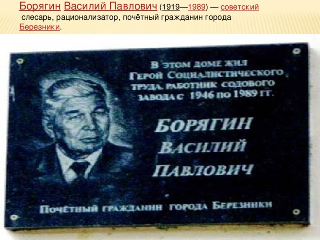 Борягин  Василий Павлович   ( 1919 — 1989 ) —  советский  слесарь, рационализатор, почётный гражданин города  Березники .