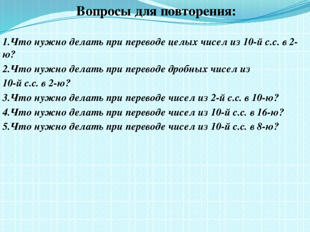 Вопросы для повторения:  1.Что нужно делать при переводе целых чисел из 10-й с.с. в 2-ю? 2.Что нужно делать при переводе дробных чисел из 10-й с.с. в 2-ю? 3.Что нужно делать при переводе чисел из 2-й с.с. в 10-ю? 4.Что нужно делать при переводе чисел из 10-й с.с. в 16-ю? 5.Что нужно делать при переводе чисел из 10-й с.с. в 8-ю?