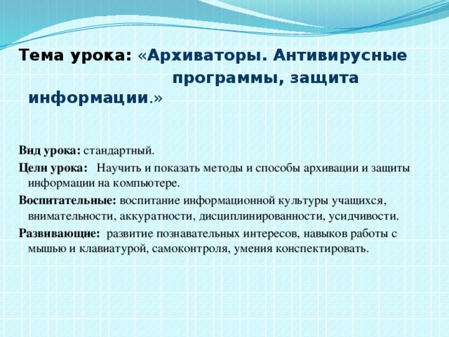 Тема урока:  « Архиваторы. Антивирусные  программы, защита информации .»   Вид урока: стандартный. Цели урока: Научить и показать методы и способы архивации и защиты информации на компьютере. Воспитательные: воспитание информационной культуры учащихся, внимательности, аккуратности, дисциплинированности, усидчивости. Развивающие: развитие познавательных интересов, навыков работы с мышью и клавиатурой, самоконтроля, умения конспектировать.