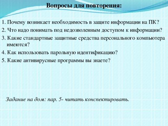 Вопросы для повторения: 1. Почему возникает необходимость в защите информации на ПК? 2. Что надо понимать под недозволенным доступом к информации? 3. Какие стандартные защитные средства персонального компьютера имеются? 4. Как использовать парольную идентификацию? 5. Какие антивирусные программы вы знаете?  Задание на дом: пар. 5- читать конспектировать.