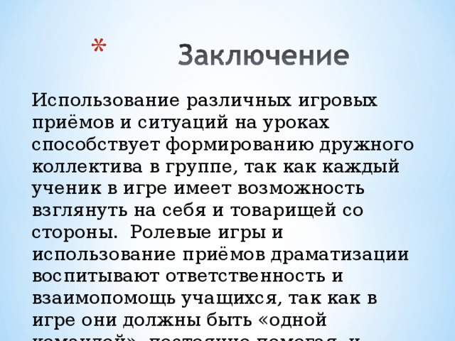 Использование различных игровых приёмов и ситуаций на уроках способствует формированию дружного коллектива в группе, так как каждый ученик в игре имеет возможность взглянуть на себя и товарищей со стороны. Ролевые игры и использование приёмов драматизации воспитывают ответственность и взаимопомощь учащихся, так как в игре они должны быть «одной командой», постоянно помогая, и поддерживая друг друга.