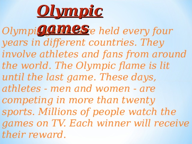 Olympic games Olympic games are held every four years in different countries. They involve athletes and fans from around the world. The Olympic flame is lit until the last game. These days, athletes - men and women - are competing in more than twenty sports. Millions of people watch the games on TV. Each winner will receive their reward.