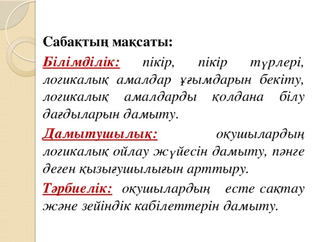 Сабақтың мақсаты: Білімділік: пікір, пікір түрлері, логикалық амалдар ұғымдарын бекіту, логикалық амалдарды қолдана білу дағдыларын дамыту. Дамытушылық: оқушылардың логикалық ойлау жүйесін дамыту, пәнге деген қызығушылығын арттыру. Тәрбиелік:  оқушылардың есте сақтау және зейіндік кабілеттерін дамыту.