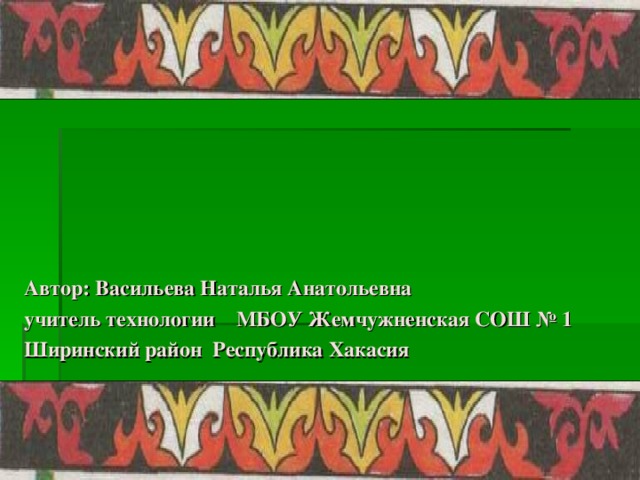 Автор: Васильева Наталья Анатольевна учитель технологии МБОУ Жемчужненская СОШ № 1 Ширинский район Республика Хакасия