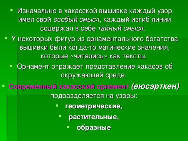 Изначально в хакасской вышивке каждый узор имел свой особый смысл , каждый изгиб линии содержал в себе тайный  смысл . У некоторых фигур из орнаментального богатства вышивки были когда-то магические значения, которые «читались» как тексты. Орнамент отражает представление хакасов об окружающей среде. Современный хакасский орнамент  (еюсэрткен) подразделяется на узоры: геометрические, растительные, образные