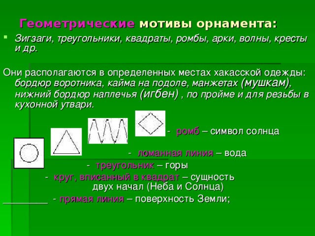 Геометрические мотивы орнамента:  Зигзаги, треугольники, квадраты, ромбы, арки, волны, кресты и др.  Они располагаются в определенных местах хакасской одежды: бордюр воротника, кайма на подоле, манжетах (мушкам) , нижний бордюр наплечья (игбен)  , по пройме и для резьбы в кухонной утвари.   - ромб – символ солнца  - ломанная линия – вода  - треугольник – горы  - круг, вписанный в квадрат – сущность двух начал (Неба и Солнца) ________ - прямая линия – поверхность Земли;