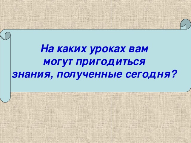 На каких уроках вам могут пригодиться знания, полученные сегодня?