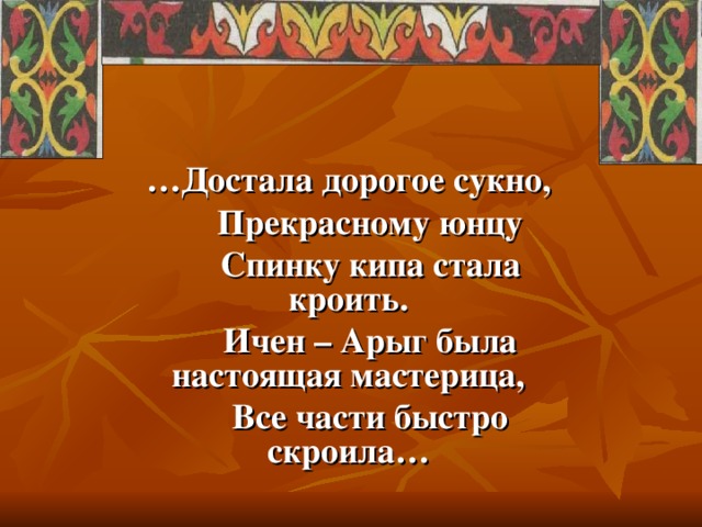 … Достала дорогое сукно,  Прекрасному юнцу  Спинку кипа стала кроить.  Ичен – Арыг была настоящая мастерица,  Все части быстро скроила…