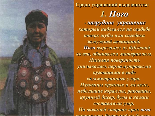 Среди украшений выделяются :   1. Пого  - нагрудное украшение который надевался на свадьбе поверх шубы или сигедека замужней женщиной.   Пого вырезался из дубленой кожи, обшивался материалом. Лицевая поверхность унизывалась перламутровыми пуговицами в виде симметричного узора.  Пуговицы крупные и мелкие, небольшие кораллы, раковины, крупный бисер, бусы и камни составляли узор.  По внешней стороне края пого украшались бахромой из бисера .