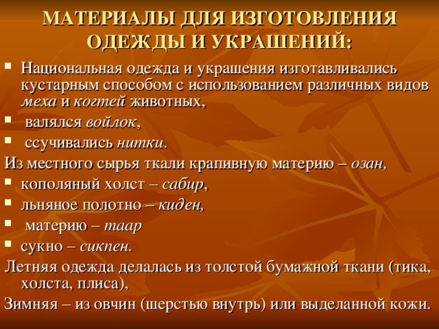 МАТЕРИАЛЫ ДЛЯ ИЗГОТОВЛЕНИЯ ОДЕЖДЫ И УКРАШЕНИЙ: Национальная одежда и украшения изготавливались кустарным способом с использованием различных видов меха и когтей животных,  валялся войлок ,  ссучивались нитки . Из местного сырья ткали крапивную материю – озан,  кополяный холст – сабир , льняное полотно – киден,   материю – таар сукно – сикпен.  Летняя одежда делалась из толстой бумажной ткани (тика, холста, плиса), Зимняя – из овчин (шерстью внутрь) или выделанной кожи.