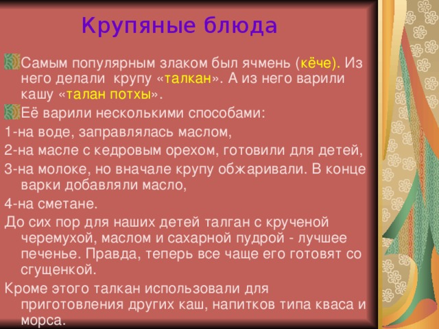 Крупяные блюда Самым популярным злаком был ячмень ( кёче). Из него делали крупу « талкан ». А из него варили кашу « талан потхы ». Её варили несколькими способами: 1-на воде, заправлялась маслом, 2-на масле с кедровым орехом, готовили для детей, 3-на молоке, но вначале крупу обжаривали. В конце варки добавляли масло, 4-на сметане. До сих пор для наших детей талган с крученой черемухой, маслом и сахарной пудрой - лучшее печенье. Правда, теперь все чаще его готовят со сгущенкой. Кроме этого талкан использовали для приготовления других каш, напитков типа кваса и морса.