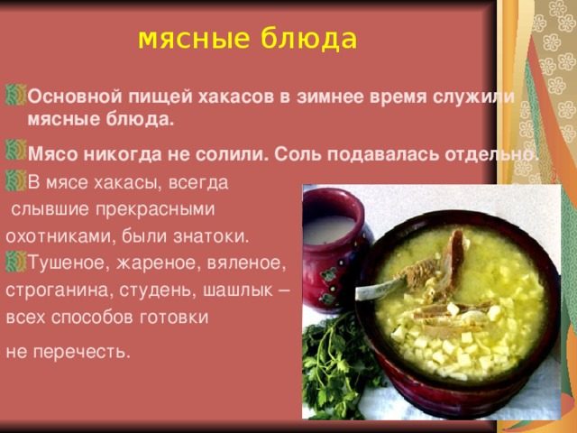 мясные блюда Основной пищей хакасов в зимнее время служили мясные блюда. Мясо никогда не солили. Соль подавалась отдельно.  В мясе хакасы, всегда  слывшие прекрасными охотниками, были знатоки. Тушеное, жареное, вяленое, строганина, студень, шашлык – всех способов готовки не перечесть.