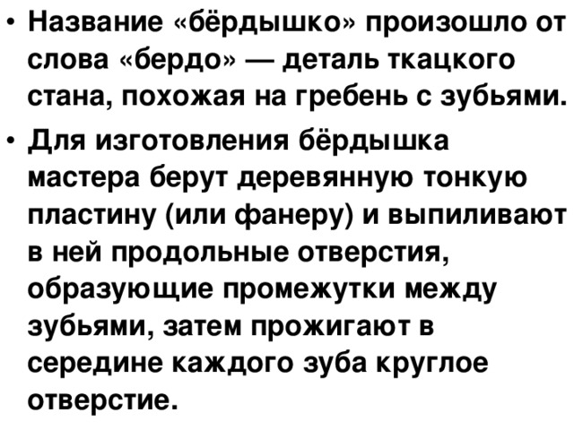 Название «бёрдышко» произошло от слова «бердо» — деталь ткацкого стана, похожая на гребень с зубьями. Для изготовления бёрдышка мастера берут деревянную тонкую пластину (или фанеру) и выпиливают в ней продольные отверстия, образующие промежутки между зубьями, затем прожигают в середине каждого зуба круглое отверстие.