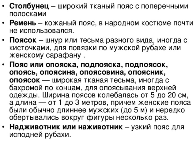 Столбунец – широкий тканый пояс с поперечными полосками Ремень – кожаный пояс, в народном костюме почти не использовался. Поясок – шнур или тесьма разного вида, иногда с кисточками, для повязки по мужской рубахе или женскому сарафану . Пояс или опояска, подпояска, подпоясок, опоясь, опоясина, опоясовина, опоясник, опоясок — широкая тканая тесьма, иногда с бахромой по концам, для опоясывания верхней одежды. Ширина поясов колебалась от 5 до 20 см, а длина — от 1 до 3 метров, причем женские пояса были обычно длиннее мужских (до 5 м) и нередко обертывались вокруг фигуры несколько раз. Надживотник или наживотник – узкий пояс для исподней рубахи.