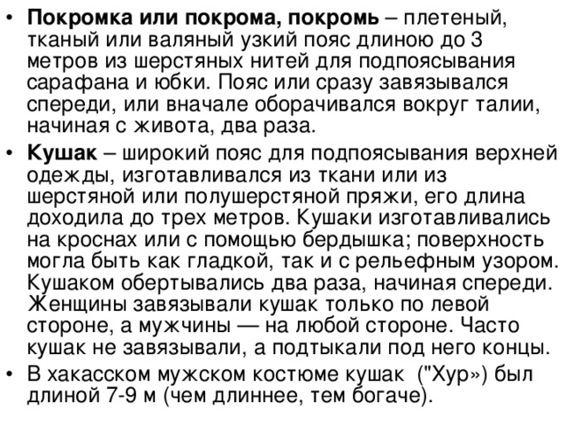 Покромка или покрома, покромь – плетеный, тканый или валяный узкий пояс длиною до 3 метров из шерстяных нитей для подпоясывания сарафана и юбки. Пояс или сразу завязывался спереди, или вначале оборачивался вокруг талии, начиная с живота, два раза. Кушак – широкий пояс для подпоясывания верхней одежды, изготавливался из ткани или из шерстяной или полушерстяной пряжи, его длина доходила до трех метров. Кушаки изготавливались на кроснах или с помощью бердышка; поверхность могла быть как гладкой, так и с рельефным узором. Кушаком обертывались два раза, начиная спереди. Женщины завязывали кушак только по левой стороне, а мужчины — на любой стороне. Часто кушак не завязывали, а подтыкали под него концы. В хакасском мужском костюме кушак (