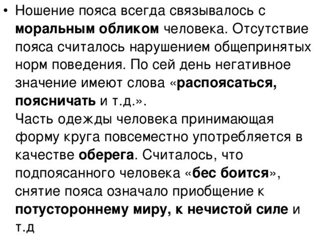 Ношение пояса всегда связывалось с моральным обликом человека. Отсутствие пояса считалось нарушением общепринятых норм поведения. По сей день негативное значение имеют слова « распоясаться, поясничать и т.д.».  Часть одежды человека принимающая форму круга повсеместно употребляется в качестве оберега . Считалось, что подпоясанного человека « бес боится », снятие пояса означало приобщение к потустороннему миру, к нечистой силе и т.д